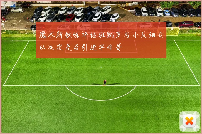 魔术新教练评估班凯罗与小瓦组合以决定是否引进字母哥