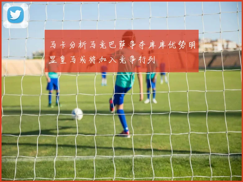 马卡分析马竞巴萨争夺库库优势明显皇马或将加入竞争行列