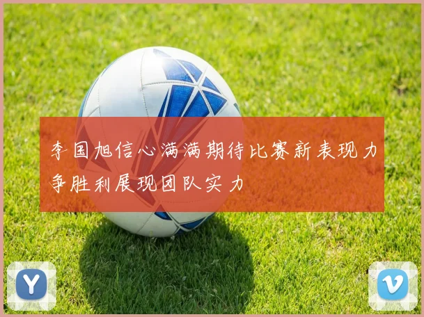 李国旭信心满满期待比赛新表现力争胜利展现团队实力