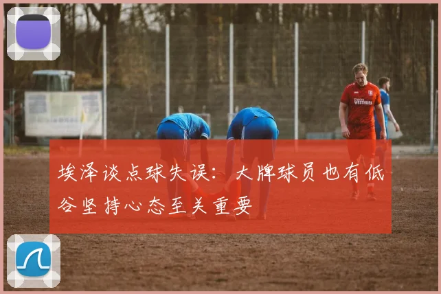 埃泽谈点球失误：大牌球员也有低谷坚持心态至关重要