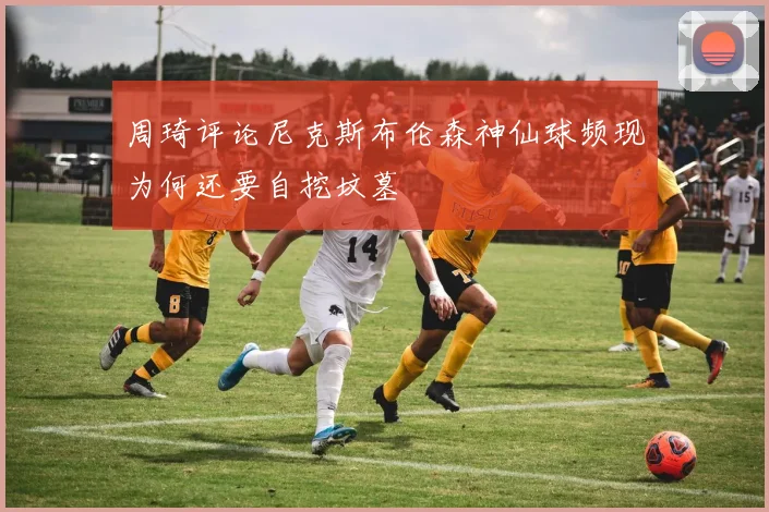 周琦评论尼克斯布伦森神仙球频现为何还要自挖坟墓