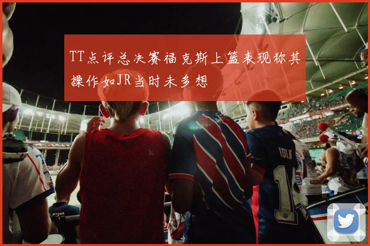 TT点评总决赛福克斯上篮表现称其操作如JR当时未多想