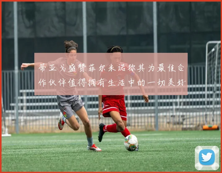 蒂亚戈盛赞菲尔米诺称其为最佳合作伙伴值得拥有生活中的一切美好