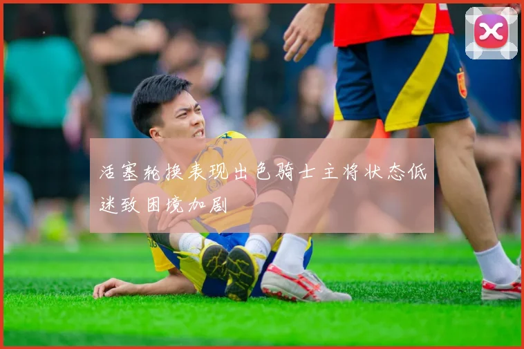 活塞轮换表现出色骑士主将状态低迷致困境加剧