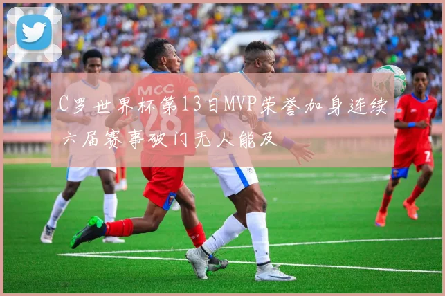 C罗世界杯第13日MVP荣誉加身连续六届赛事破门无人能及