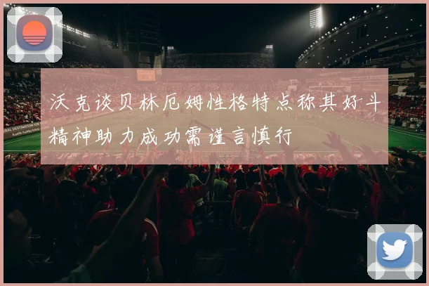 沃克谈贝林厄姆性格特点称其好斗精神助力成功需谨言慎行