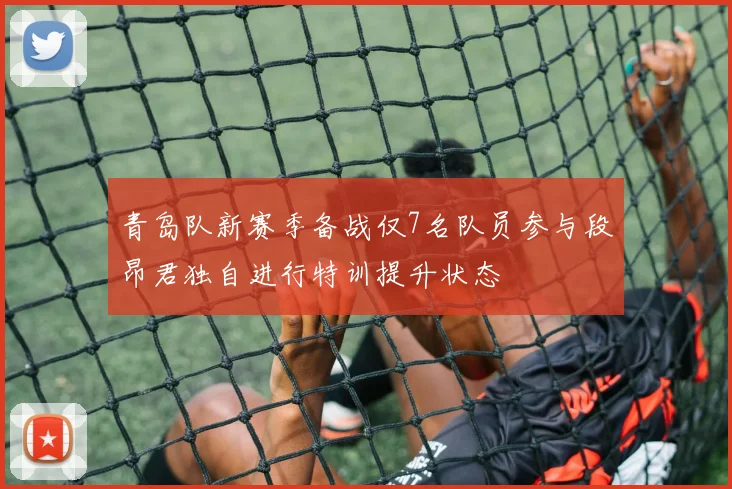 青岛队新赛季备战仅7名队员参与段昂君独自进行特训提升状态