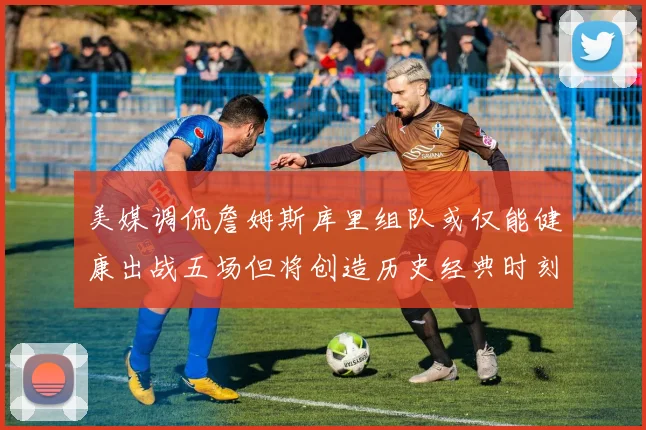 美媒调侃詹姆斯库里组队或仅能健康出战五场但将创造历史经典时刻
